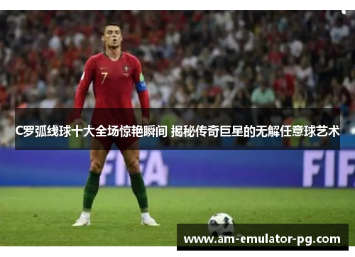 C罗弧线球十大全场惊艳瞬间 揭秘传奇巨星的无解任意球艺术 C罗弧线球十大全场惊艳瞬间 揭秘传奇巨星的无解任意球艺术