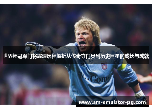 世界杯冠军门将辉煌历程解析从传奇守门员到历史巨星的成长与成就