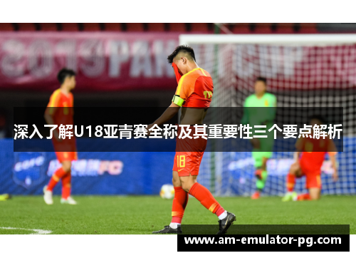 深入了解U18亚青赛全称及其重要性三个要点解析 深入了解U18亚青赛全称及其重要性三个要点解析