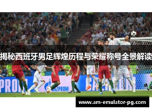 揭秘西班牙男足辉煌历程与荣耀称号全景解读