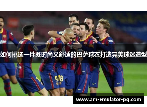 如何挑选一件既时尚又舒适的巴萨球衣打造完美球迷造型