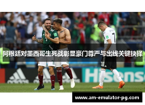 阿根廷对墨西哥生死战彰显豪门尊严与出线关键抉择 阿根廷对墨西哥生死战彰显豪门尊严与出线关键抉择