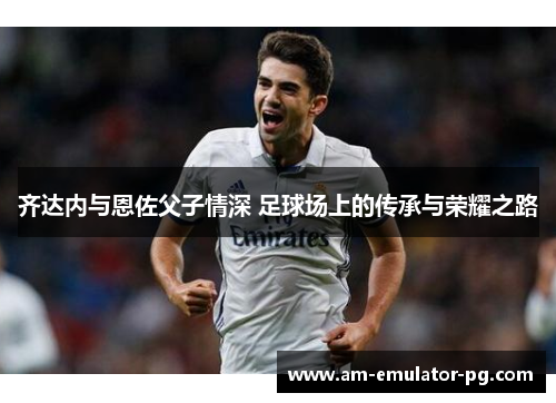 齐达内与恩佐父子情深 足球场上的传承与荣耀之路 齐达内与恩佐父子情深 足球场上的传承与荣耀之路