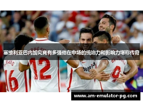 塞维利亚巴内加究竟有多强他在中场的统治力和影响力堪称传奇