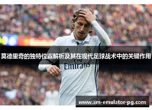 莫德里奇的独特位置解析及其在现代足球战术中的关键作用