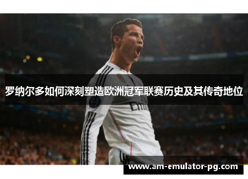 罗纳尔多如何深刻塑造欧洲冠军联赛历史及其传奇地位
