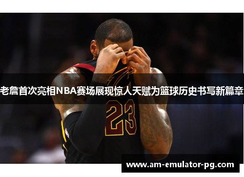 老詹首次亮相NBA赛场展现惊人天赋为篮球历史书写新篇章 老詹首次亮相NBA赛场展现惊人天赋为篮球历史书写新篇章