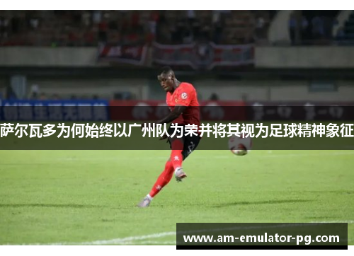 萨尔瓦多为何始终以广州队为荣并将其视为足球精神象征