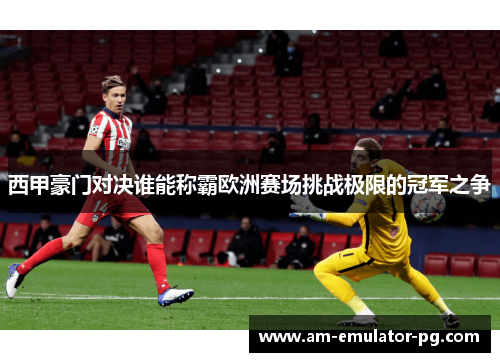 西甲豪门对决谁能称霸欧洲赛场挑战极限的冠军之争 西甲豪门对决谁能称霸欧洲赛场挑战极限的冠军之争