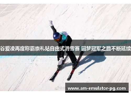 谷爱凌再度称霸崇礼站自由式滑雪赛 圆梦冠军之路不断延续
