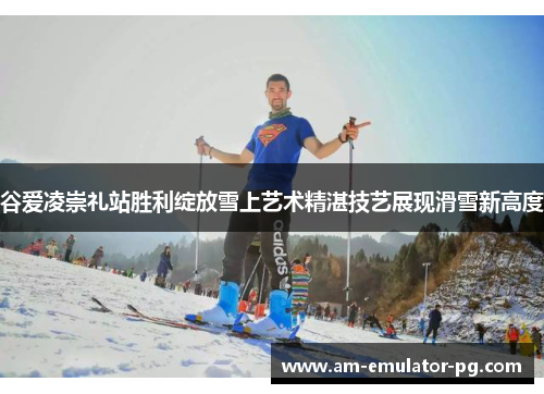 谷爱凌崇礼站胜利绽放雪上艺术精湛技艺展现滑雪新高度