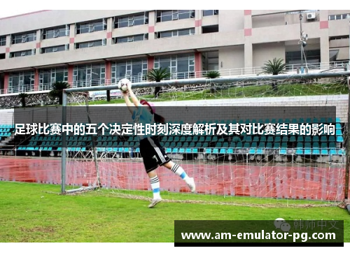 足球比赛中的五个决定性时刻深度解析及其对比赛结果的影响 足球比赛中的五个决定性时刻深度解析及其对比赛结果的影响