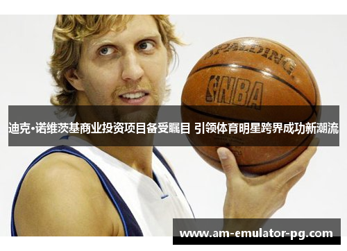 迪克·诺维茨基商业投资项目备受瞩目 引领体育明星跨界成功新潮流 迪克·诺维茨基商业投资项目备受瞩目 引领体育明星跨界成功新潮流