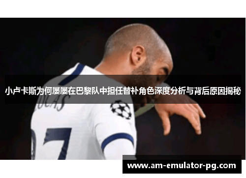小卢卡斯为何屡屡在巴黎队中担任替补角色深度分析与背后原因揭秘 小卢卡斯为何屡屡在巴黎队中担任替补角色深度分析与背后原因揭秘