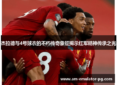 杰拉德与4号球衣的不朽传奇象征揭示红军精神传承之光