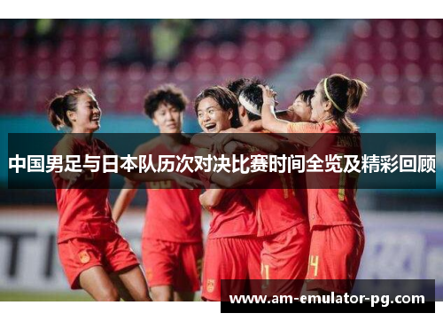 中国男足与日本队历次对决比赛时间全览及精彩回顾 中国男足与日本队历次对决比赛时间全览及精彩回顾