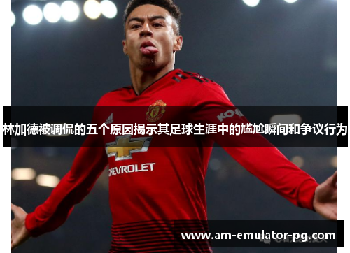 林加德被调侃的五个原因揭示其足球生涯中的尴尬瞬间和争议行为