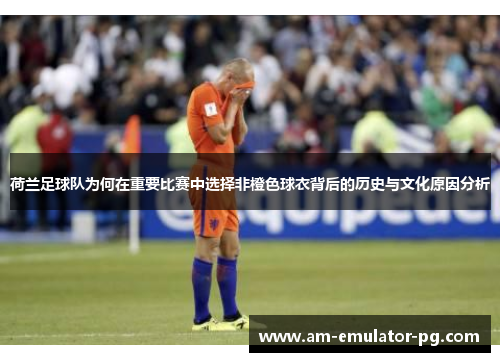 荷兰足球队为何在重要比赛中选择非橙色球衣背后的历史与文化原因分析