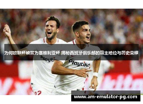 为何欧联杯被誉为塞维利亚杯 揭秘西班牙俱乐部的霸主地位与历史荣耀