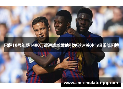 巴萨10号年薪1400万遭遇尴尬境地引发球迷关注与俱乐部困境 巴萨10号年薪1400万遭遇尴尬境地引发球迷关注与俱乐部困境
