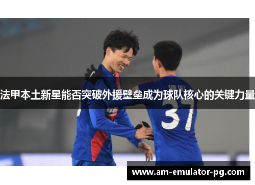 法甲本土新星能否突破外援壁垒成为球队核心的关键力量