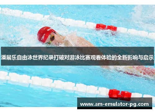 潘展乐自由泳世界纪录打破对游泳比赛观看体验的全新影响与启示 潘展乐自由泳世界纪录打破对游泳比赛观看体验的全新影响与启示