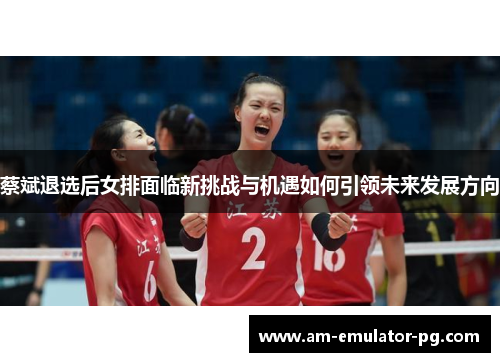 蔡斌退选后女排面临新挑战与机遇如何引领未来发展方向