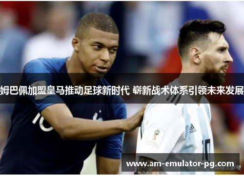 姆巴佩加盟皇马推动足球新时代 崭新战术体系引领未来发展 姆巴佩加盟皇马推动足球新时代 崭新战术体系引领未来发展