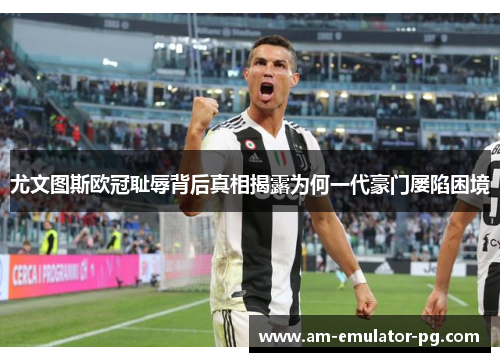 尤文图斯欧冠耻辱背后真相揭露为何一代豪门屡陷困境 尤文图斯欧冠耻辱背后真相揭露为何一代豪门屡陷困境
