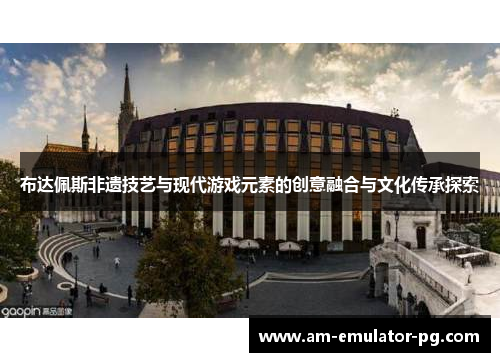 布达佩斯非遗技艺与现代游戏元素的创意融合与文化传承探索 布达佩斯非遗技艺与现代游戏元素的创意融合与文化传承探索