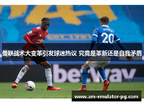 曼联战术大变革引发球迷热议 究竟是革新还是自我矛盾