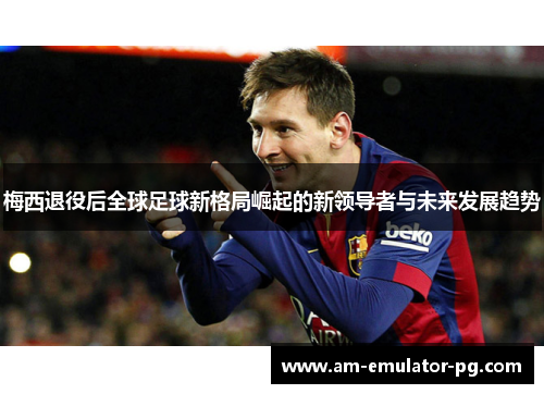 梅西退役后全球足球新格局崛起的新领导者与未来发展趋势