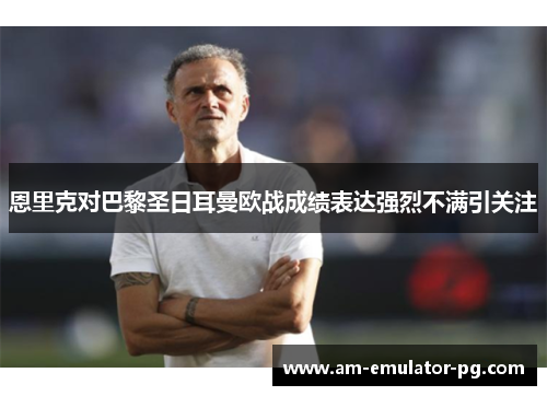 恩里克对巴黎圣日耳曼欧战成绩表达强烈不满引关注 恩里克对巴黎圣日耳曼欧战成绩表达强烈不满引关注