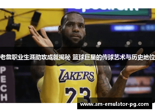 老詹职业生涯助攻成就揭秘 篮球巨星的传球艺术与历史地位
