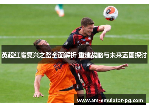 英超红魔复兴之路全面解析 重建战略与未来蓝图探讨
