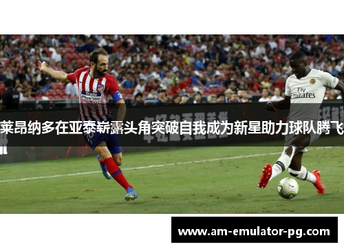 莱昂纳多在亚泰崭露头角突破自我成为新星助力球队腾飞