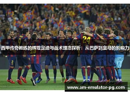 西甲传奇教练的辉煌足迹与战术理念探析：从巴萨到皇马的影响力