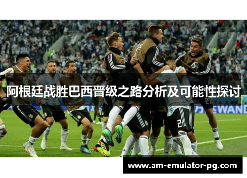 阿根廷战胜巴西晋级之路分析及可能性探讨 阿根廷战胜巴西晋级之路分析及可能性探讨
