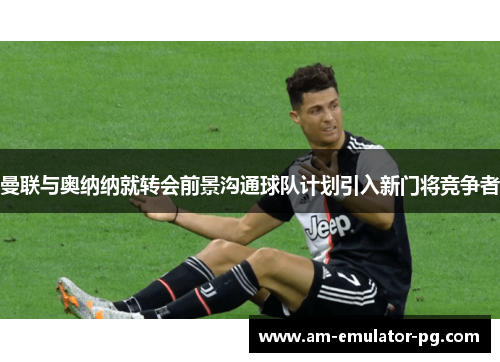 曼联与奥纳纳就转会前景沟通球队计划引入新门将竞争者 曼联与奥纳纳就转会前景沟通球队计划引入新门将竞争者