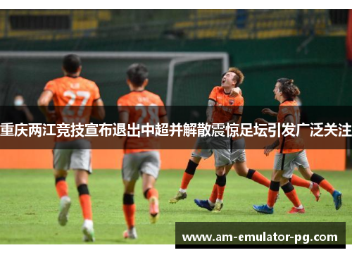 重庆两江竞技宣布退出中超并解散震惊足坛引发广泛关注 重庆两江竞技宣布退出中超并解散震惊足坛引发广泛关注