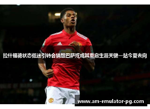 拉什福德状态低迷引转会猜想巴萨或成其重启生涯关键一站今夏去向 拉什福德状态低迷引转会猜想巴萨或成其重启生涯关键一站今夏去向