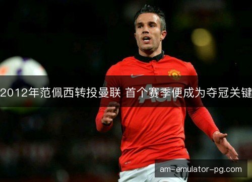 2012年范佩西转投曼联 首个赛季便成为夺冠关键